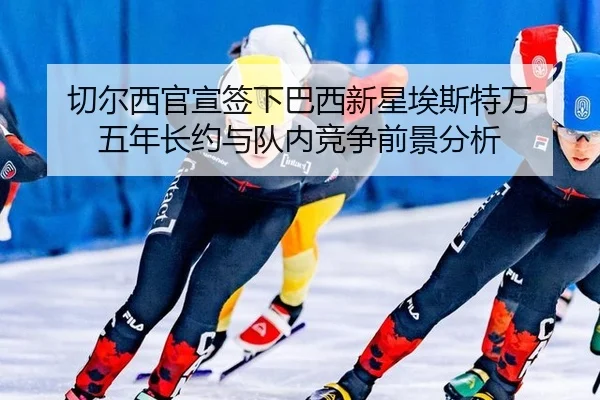 切尔西官宣签下巴西新星埃斯特万 五年长约与队内竞争前景分析